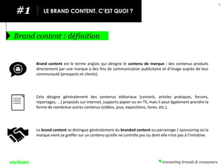 #1 
LE BRAND CONTENT, C’EST QUOI ? 
Brand content : définition 
4 
Le brand content se distingue généralement du branded content ou parrainage / sponsoring où la marque vient se greffer sur un contenu qu’elle ne contrôle pas ou dont elle n’est pas à l’initiative. 
Brand content est le terme anglais qui désigne le contenu de marque : des contenus produits directement par une marque à des fins de communication publicitaire et d’image auprès de leur communauté (prospects et clients). 
Cela désigne généralement des contenus éditoriaux (conseils, articles pratiques, forums, reportages, ...) proposés sur Internet, supports papier ou en TV, mais il peut également prendre la forme de nombreux autres contenus (vidéos, jeux, expositions, livres, etc.).  