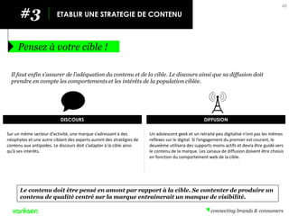 #3 
ETABLIR UNE STRATEGIE DE CONTENU 
Pensez à votre cible ! 
40 
Il faut enfin s’assurer de l’adéquation du contenu et de la cible. Le discours ainsi que sa diffusion doit prendre en compte les comportements et les intérêts de la population ciblée. 
DIFFUSION 
Sur un même secteur d’activité, une marque s’adressant à des néophytes et une autre ciblant des experts auront des stratégies de contenu aux antipodes. Le discours doit s’adapter à la cible ainsi qu’à ses intérêts. 
Un adolescent geek et un retraité peu digitalisé n’ont pas les mêmes reflexes sur le digital. Si l’engagement du premier est courant, le deuxième utilisera des supports moins actifs et devra être guidé vers le contenu de la marque. Les canaux de diffusion doivent être choisis en fonction du comportement web de la cible. 
Le contenu doit être pensé en amont par rapport à la cible. Se contenter de produire un contenu de qualité centré sur la marque entrainerait un manque de visibilité. 
DISCOURS  