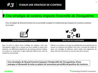 Diffuser son contenu sur toutes ses plateformes est essentiel pour lui assurer un maximum de visibilité. Pour cela, il convient de mettre en place une stratégie de diffusion social media mais également de placer des liens récurrents sur tous les sites de la marque. 
Avec la mise en place d’une stratégie de contenu, c’est tout l’écosystème digital de la marque qui sera modifié et devra être optimisé. Les différentes plateformes de marques devront intégrer ce contenu ou emprunter la ligne éditoriale définie pour plus de cohérence, par exemple. 
#3 
ETABLIR UNE STRATEGIE DE CONTENU 
Une stratégie de contenu impacte l’ensemble de l’écosystème 
41 
Une stratégie de Brand Content est un procédé complet et multicanal qui impacte le contenu existant et à venir. 
Une stratégie de Brand Content impacte l’intégralité de l’écosystème d’une marque et demande la mise en place de nouveaux procédés de gestion de contenu. 
LIGNE ÉDITORIALE ET CONTENUS 
RELAI SUR LES PLATEFORMES  