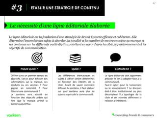 42 
#3 
ETABLIR UNE STRATEGIE DE CONTENU 
La nécessité d’une ligne éditoriale élaborée 
La ligne éditoriale est la fondation d’une stratégie de Brand Content efficace et cohérente. Elle détermine l’ensemble des sujets à aborder, la tonalité et la manière de mettre en scène sa marque et ses contenus sur les différents outils digitaux en étant en accord avec la cible, le positionnement et les objectifs de communication. 
POUR QUOI ? 
Définir dans un premier temps les objectifs. Est-ce pour diffuser des informations sur la marque, ses produits ou ses services ? Pour gagner en notoriété ? Pour fédérer une communauté ? 
Le contenu sera adapté en fonction des objectifs précis qui font que la marque prend la parole aujourd'hui. 
COMMENT ? 
La ligne éditoriale doit également préciser le ton à adopter face à la communauté. 
Faut-il opter pour le tutoiement ou le vouvoiement ? Le discours doit-il être institutionnel ou plus décomplexé ?La typologie de la cible et ses attentes définiront la relation à entretenir. 
QUOI ? 
Les différentes thématiques et sujets à éditer seront déterminés en fonction des intérêts de la cible. Avant de savoir comment diffuser du contenu, il faut statuer sur quel contenu aura plus de succès auprès de la communauté.  