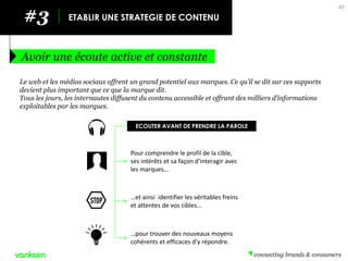45 
#3 
ETABLIR UNE STRATEGIE DE CONTENU 
Avoir une écoute active et constante 
Le web et les médias sociaux offrent un grand potentiel aux marques. Ce qu’il se dit sur ces supports devient plus important que ce que la marque dit. 
Tous les jours, les internautes diffusent du contenu accessible et offrant des milliers d’informations exploitables par les marques. 
…pour trouver des nouveaux moyens cohérents et efficaces d’y répondre. 
…et ainsi identifier les véritables freins et attentes de vos cibles… 
Pour comprendre le profil de la cible, ses intérêts et sa façon d’interagir avec les marques… 
ECOUTER AVANT DE PRENDRE LA PAROLE  