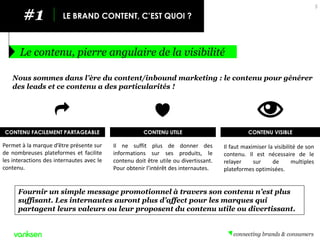 #1 
LE BRAND CONTENT, C’EST QUOI ? 
Le contenu, pierre angulaire de la visibilité 
5 
Nous sommes dans l’ère du content/inbound marketing : le contenu pour générer des leads et ce contenu a des particularités ! 
CONTENU FACILEMENT PARTAGEABLE 
Permet à la marque d’être présente sur de nombreuses plateformes et facilite les interactions des internautes avec le contenu. 
Il ne suffit plus de donner des informations sur ses produits, le contenu doit être utile ou divertissant. Pour obtenir l’intérêt des internautes. 
CONTENU UTILE 
Fournir un simple message promotionnel à travers son contenu n’est plus suffisant. Les internautes auront plus d’affect pour les marques qui partagent leurs valeurs ou leur proposent du contenu utile ou divertissant. 
CONTENU VISIBLE 
Il faut maximiser la visibilité de son contenu. Il est nécessaire de le relayer sur de multiples plateformes optimisées.  