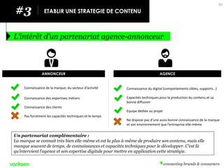 #3 
ETABLIR UNE STRATEGIE DE CONTENU 
L’intérêt d’un partenariat agence-annonceur 
50 
Un partenariat complémentaire : 
La marque se connait très bien elle-même et est la plus à-même de produire son contenu, mais elle manque souvent de temps, de connaissances et capacités techniques pour le développer. C’est là qu’intervient l’agence et son expertise digitale pour mettre en application cette stratégie. 
ANNONCEUR 
AGENCE 
Connaissance du digital (comportements cibles, supports…) 
Capacités techniques pour la production du contenu et sa bonne diffusion 
Equipe dédiée au projet 
Ne dispose pas d’une aussi bonne connaissance de la marque et son environnement que l’entreprise elle-même 
Connaissance de la marque, du secteur d’activité 
Connaissance des expertises métiers 
Connaissance des clients 
Pas forcément les capacités techniques et le temps  
