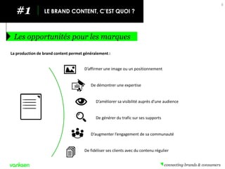 #1 
LE BRAND CONTENT, C’EST QUOI ? 
Les opportunités pour les marques 
6 
La production de brand content permet généralement : 
D’affirmer une image ou un positionnement 
De démontrer une expertise 
D’améliorer sa visibilité auprès d’une audience 
De générer du trafic sur ses supports 
D’augmenter l’engagement de sa communauté 
De fidéliser ses clients avec du contenu régulier  