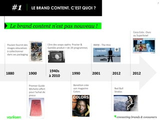#1 
LE BRAND CONTENT, C’EST QUOI ? 
Le brand content n’est pas nouveau ! 
7 
1880 
1900 
1940s 
à 2010 
1990 
2001 
2012 
2012 
Poulain fournit des images éducatives à collectionner dans ses packaging 
Premier Guide Michelin offert pour l’achat de pneus 
L’ère des soaps opéra. Procter & Gamble produit + de 20 programmes 
Benetton crée son magazine Colors 
BMW : The Hire 
Red Bull Stratos 
Coca Cola : Ours au Superbowl  