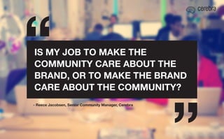 IS MY JOB TO MAKE THE
COMMUNITY CARE ABOUT THE
BRAND, OR TO MAKE THE BRAND
CARE ABOUT THE COMMUNITY?
- Reece Jacobsen, Senior Community Manager, Cerebra

 
