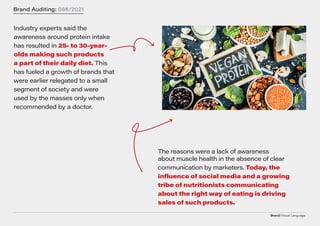 Brand/Visual Language
Brand Auditing: 086/2021
Industry experts said the
awareness around protein intake
has resulted in 2 5 - to 30 -y e a r -
o ld s m a k in g s u c h p r o d u c t s
a p a r t o f th e ir d a ily d ie t . This
has fueled a growth of brands that
were earlier relegated to a small
segment of society and were
used by the masses only when
recommended by a doctor.
The reasons were a lack of awareness
about muscle health in the absence of clear
communication by marketers. To d ay, th e
in f lu e n c e o f s o c ia l m e d ia a n d a g r o w in g
trib e o f n u tritio n is t s c o m m u n ic atin g
a b o u t th e rig ht w ay o f e atin g is d riv in g
s a le s o f s u c h p r o d u c t s .
 