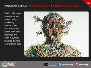 23
KOLLECTIVE.MODA / BRAND CREATION 4 THE NEXT GENERATION
It is to help create
an environment
where design,
marketing,
finance, sales,
and production
speak the same
language and
work in synergy
towards a single
over arching goal.
 