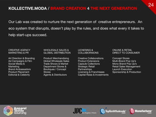 24
KOLLECTIVE.MODA / BRAND CREATION 4 THE NEXT GENERATION
Our Lab was created to nurture the next generation of creative entrepreneurs. An
eco system that disrupts, doesn’t play by the rules, and does what every it takes to
help start-ups succeed.
CREATIVE AGENCY

MARKETING & PR

Art Direction & Branding

Ad Campaigns & Film

Social Media &
Marketing 

Brand Ambassadors

Product Placement

Editorial & Celebrity
WHOLESALE SALES &
GLOBAL DISTRIBUTION

Product Merchandising

Global Wholesale Sales

Trade Shows & Market

Department Stores &

Boutiques / Concept
Stores

Agents & Distributors
ONLINE & RETAIL

DIRECT TO CONSUMER

Concept Stores

Multi-Brand Pop Up’s

Mono Brand Pop Up’s

Retail Sales Management

Launch Execution

Sponsorship & Production
LICNESING &
COLLABORAIONS

Creative Collaborations

Product Extensions

Capsule Collections

Strategic Retail
Partnerships

Licensing & Franchisees

Capital Raise & Investments
 