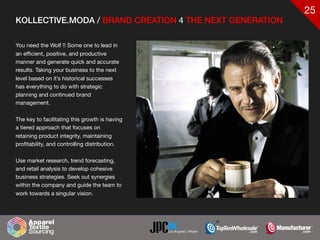 25
KOLLECTIVE.MODA / BRAND CREATION 4 THE NEXT GENERATION
You need the Wolf !! Some one to lead in
an efficient, positive, and productive
manner and generate quick and accurate
results. Taking your business to the next
level based on it’s historical successes
has everything to do with strategic
planning and continued brand
management.

The key to facilitating this growth is having
a tiered approach that focuses on
retaining product integrity, maintaining
profitability, and controlling distribution. 

Use market research, trend forecasting,
and retail analysis to develop cohesive
business strategies. Seek out synergies
within the company and guide the team to
work towards a singular vision.
 