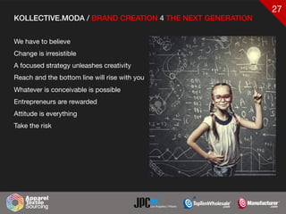 27
KOLLECTIVE.MODA / BRAND CREATION 4 THE NEXT GENERATION
We have to believe 

Change is irresistible

A focused strategy unleashes creativity

Reach and the bottom line will rise with you

Whatever is conceivable is possible

Entrepreneurs are rewarded

Attitude is everything

Take the risk
 