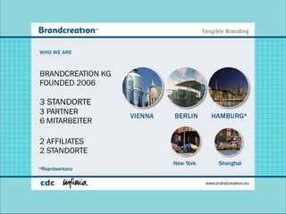 WHO WE ARE



BRANDCREATION KG
FOUNDED 2006

3 STANDORTE
3 PARTNER
                   VIENNA   BERLIN       HAMBURG*
6 MITARBEITER

2 AFFILIATES
2 STANDORTE
                            New York        Shanghai
*Repräsentanz

                                       www.brandcreation.eu
 