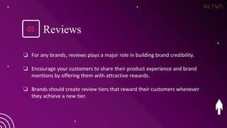 ❏ For any brands, reviews plays a major role in building brand credibility.
❏ Encourage your customers to share their product experience and brand
mentions by offering them with attractive rewards.
❏ Brands should create review tiers that reward their customers whenever
they achieve a new tier.
Reviews
05
 