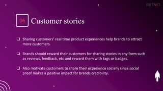 ❏ Sharing customers’ real time product experiences help brands to attract
more customers.
❏ Brands should reward their customers for sharing stories in any form such
as reviews, feedback, etc and reward them with tags or badges.
❏ Also motivate customers to share their experience socially since social
proof makes a positive impact for brands credibility.
Customer stories
06
 
