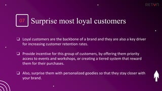 ❏ Loyal customers are the backbone of a brand and they are also a key driver
for increasing customer retention rates.
❏ Provide incentive for this group of customers, by offering them priority
access to events and workshops, or creating a tiered system that reward
them for their purchases.
❏ Also, surprise them with personalized goodies so that they stay closer with
your brand.
Surprise most loyal customers
07
 