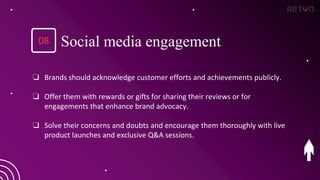 ❏ Brands should acknowledge customer efforts and achievements publicly.
❏ Offer them with rewards or gifts for sharing their reviews or for
engagements that enhance brand advocacy.
❏ Solve their concerns and doubts and encourage them thoroughly with live
product launches and exclusive Q&A sessions.
08 Social media engagement
 