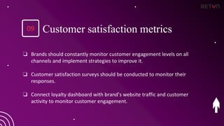 ❏ Brands should constantly monitor customer engagement levels on all
channels and implement strategies to improve it.
❏ Customer satisfaction surveys should be conducted to monitor their
responses.
❏ Connect loyalty dashboard with brand’s website traffic and customer
activity to monitor customer engagement.
09 Customer satisfaction metrics
 