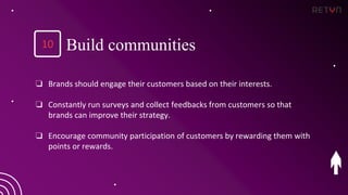 ❏ Brands should engage their customers based on their interests.
❏ Constantly run surveys and collect feedbacks from customers so that
brands can improve their strategy.
❏ Encourage community participation of customers by rewarding them with
points or rewards.
10 Build communities
 