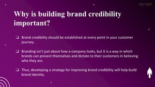Why is building brand credibility
important?
❏ Brand credibility should be established at every point in your customer
journey.
❏ Branding isn't just about how a company looks, but it is a way in which
brands can present themselves and dictate to their customers in believing
who they are.
❏ Thus, developing a strategy for improving brand credibility will help build
brand identity.
 