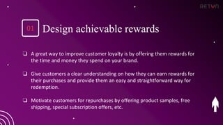 ❏ A great way to improve customer loyalty is by offering them rewards for
the time and money they spend on your brand.
❏ Give customers a clear understanding on how they can earn rewards for
their purchases and provide them an easy and straightforward way for
redemption.
❏ Motivate customers for repurchases by offering product samples, free
shipping, special subscription offers, etc.
Design achievable rewards
01
 