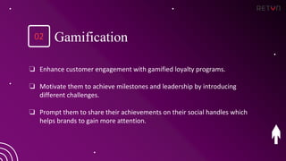 ❏ Enhance customer engagement with gamified loyalty programs.
❏ Motivate them to achieve milestones and leadership by introducing
different challenges.
❏ Prompt them to share their achievements on their social handles which
helps brands to gain more attention.
Gamification
02
 