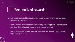 ❏ Brands can segment their customers based on their interests and provide
personalized rewards.
❏ Let customers know their achievements by providing them a personalized
dashboard that display their achievements and rewards.
❏ Encourage them to create their own personalized referral code to invite
their circle of friends.
Personalized rewards
03
 