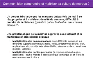 Comment bien comprendre et maîtriser sa culture de marque ? Un corpus très large que les marques ont parfois du mal à se réapproprier et à maîtriser: densité de contenu, difficulté à prendre de la distance  ( qu’est-ce qui au final est au cœur de ma marque ? ) Une problématique de la maîtrise aggravée avec Internet et la multiplication des canaux digitaux  Multiplication des communications  avec différents formats et sur différents supports (terminaux): texte, vidéo, programmes courts, jeux, applications, etc. sur site web, sites dédiés, réseaux sociaux, terminaux mobiles, tablettes  Multiplication des parties prenantes  (la marque est rendue plus accessible) : tout le monde a accès à ce que la marque dit et « tout le monde a son mot à dire ».  