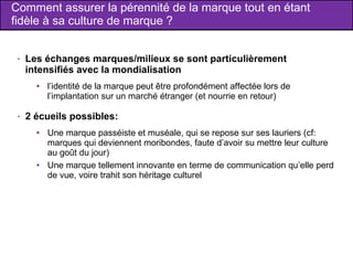 Comment assurer la pérennité de la marque tout en étant fidèle à sa culture de marque ? Les échanges marques/milieux se sont particulièrement intensifiés avec la mondialisation  l’identité de la marque peut être profondément affectée lors de l’implantation sur un marché étranger (et nourrie en retour) 2 écueils possibles: Une marque passéiste et muséale, qui se repose sur ses lauriers (cf: marques qui deviennent moribondes, faute d’avoir su mettre leur culture au goût du jour) Une marque tellement innovante en terme de communication qu’elle perd de vue, voire trahit son héritage culturel 