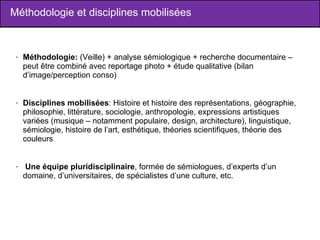 Méthodologie et disciplines mobilisées Méthodologie:  (Veille) + analyse sémiologique + recherche documentaire – peut être combiné avec reportage photo + étude qualitative (bilan d’image/perception conso) Disciplines mobilisées : Histoire et histoire des représentations, géographie, philosophie, littérature, sociologie, anthropologie, expressions artistiques variées (musique – notamment populaire, design, architecture), linguistique, sémiologie, histoire de l’art, esthétique, théories scientifiques, théorie des couleurs Une équipe pluridisciplinaire , formée de sémiologues, d’experts d’un domaine, d’universitaires, de spécialistes d’une culture, etc.  