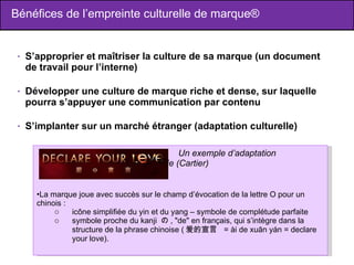 Bénéfices de l’empreinte culturelle de marque® S’approprier et maîtriser la culture de sa marque (un document de travail pour l’interne) Développer une culture de marque riche et dense, sur laquelle pourra s’appuyer une communication par contenu S’implanter sur un marché étranger (adaptation culturelle) Un exemple d’adaptation  culturelle réussie (Cartier) La marque joue avec succès sur le champ d’évocation de la lettre O pour un chinois : icône simplifiée du yin et du yang – symbole de complétude parfaite symbole proche du kanji  の , "de" en français, qui s’intègre dans la structure de la phrase chinoise ( 爱的宣言   = ài de xuān yán = declare your love).  