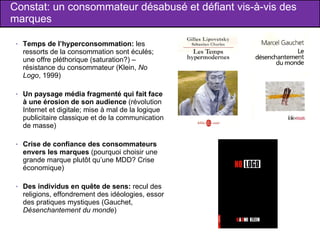 Constat: un consommateur désabusé et défiant vis-à-vis des marques Temps de l’hyperconsommation:  les ressorts de la consommation sont éculés; une offre pléthorique (saturation?) – résistance du consommateur (Klein,  No Logo , 1999) Un paysage média fragmenté qui fait face à une érosion de son audience  (révolution Internet et digitale; mise à mal de la logique publicitaire classique et de la communication de masse) Crise de confiance des consommateurs envers les marques  (pourquoi choisir une grande marque plutôt qu’une MDD? Crise économique) Des individus en quête de sens:  recul des religions, effondrement des idéologies, essor des pratiques mystiques (Gauchet,  Désenchantement du monde ) 