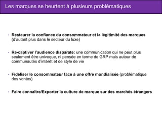 Les marques se heurtent à plusieurs problématiques Restaurer la confiance du consommateur et la légitimité des marques  (d’autant plus dans le secteur du luxe) Re-captiver l’audience disparate:  une communication qui ne peut plus seulement être univoque, ni pensée en terme de GRP mais autour de communautés d’intérêt et de style de vie Fidéliser le consommateur face à une offre mondialisée  (problématique des ventes) Faire connaître/Exporter la culture de marque sur des marchés étrangers 