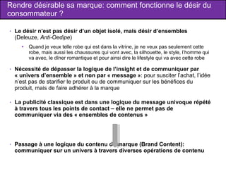 Rendre désirable sa marque: comment fonctionne le désir du consommateur ? Le désir n’est pas désir d’un objet isolé, mais désir d’ensembles  (Deleuze,  Anti-Oedipe ) Quand je veux telle robe qui est dans la vitrine, je ne veux pas seulement cette robe, mais aussi les chaussures qui vont avec, la silhouette, le style, l’homme qui va avec, le dîner romantique et pour ainsi dire le lifestyle qui va avec cette robe Nécessité de dépasser la logique de l’insight et de communiquer par « univers d’ensemble » et non par « message » : pour susciter l’achat, l’idée n’est pas de starifier le produit ou de communiquer sur les bénéfices du produit, mais de faire adhérer à la marque La publicité classique est dans une logique du message univoque répété à travers tous les points de contact – elle ne permet pas de communiquer via des « ensembles de contenus » Passage à une logique du contenu de marque (Brand Content): communiquer sur un univers à travers diverses opérations de contenu 