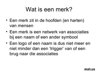 Wat is een merk? Een merk zit in de hoofden (en harten) van mensen Een merk is een netwerk van associaties bij een naam of een ander symbool Een logo of een naam is dus niet meer en niet minder dan een ‘trigger’ van of een brug naar die associaties 