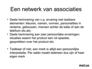 Een netwerk van associaties Deels herinnering van c.q. ervaring met tastbare elementen: kleuren, namen, vormen, personalities in reclame, gebouwen, mensen achter de balie of aan de telefoon etc.etc. Deels herinnering aan zeer persoonlijke ervaringen: situaties waarin het product een rol speelde, gesprekken over het product etc.  Tastbaar of niet, een merk is altijd een persoonlijke interpretatie. Per saldo maakt iedereen dus zijn of haar eigen merk 