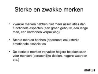 Sterke en zwakke merken Zwakke merken hebben niet meer associaties dan functionele aspecten (een groen gebouw, een lange man, een kartonnen verpakking) Sterke merken hebben (daarnaast ook) sterke emotionele associaties De sterkste merken vervullen hogere betekenissen voor mensen (persoonlijke doelen, hogere waarden etc.) 