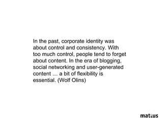 In the past, corporate identity was about control and consistency. With too much control, people tend to forget about content. In the era of blogging, social networking and user-generated content … a bit of flexibility is essential. (Wolf Olins) 