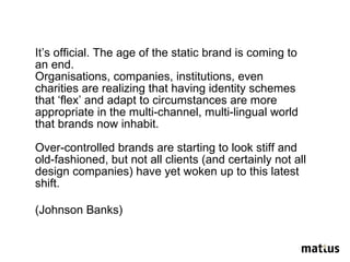 It’s official. The age of the static brand is coming to an end.  Organisations, companies, institutions, even charities are realizing that having identity schemes that ‘flex’ and adapt to circumstances are more appropriate in the multi-channel, multi-lingual world that brands now inhabit. Over-controlled brands are starting to look stiff and old-fashioned, but not all clients (and certainly not all design companies) have yet woken up to this latest shift. (Johnson Banks) 