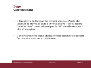 Logo
Caratteristiche



•    Il logo deriva dall’unione dei termini Mangia e Parole che
     indicano le attività di caffè e libreria; infatti l’ uso di lettere
     “mordicchiate” come, ad esempio, la “M”, dovrebbero dare l’
     idea di mangiare.

•    Il colore arancione viene utilizzato come semplice sfondo per
     far risaltare la scritta di colore nero.




Symposion: il caffè letterario       17/07/2012                  Pagina 16
 