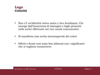 Logo
Criticità



•    Non c’è un’identità visiva unica e ben focalizzata. Ciò
     emerge dall’incoerenza di immagini e loghi presente
     nelle scelte effettuate nei vari canali comunicativi.

•    Si manifesta una scelta inconsapevole dei colori

•    Effetti e forme non sono ben allineati con i significanti
     che si vogliono trasmettere.




Symposion: il caffè letterario     17/07/2012                    Pagina 17
 