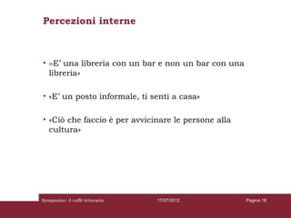 Percezioni interne



• «E’ una libreria con un bar e non un bar con una
  libreria»

• «E’ un posto informale, ti senti a casa»

• «Ciò che faccio è per avvicinare le persone alla
  cultura»




Symposion: il caffè letterario   17/07/2012          Pagina 18
 