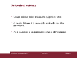 Percezioni esterne



• «Vengo perché posso mangiare leggendo i libri»

• «Il punto di forza è il personale socievole con idee
  innovative»

• «Non è asettico e impersonale come le altre librerie»




Symposion: il caffè letterario   17/07/2012              Pagina 19
 