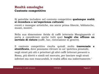Realtà omologhe
Contesto competitivo


Si potrebbe includere nel contesto competitivo qualunque realtà
si riconduca a un’esperienza culturale:
eventi e rassegne artistiche, ma ancor prima librerie, biblioteche,
musei, mostre.

Nella sua dimensione ibrida di caffè letterario Mangiaparole ci
porta a considerare anche tutti quei luoghi che offrono un
servizio di ristoro (caffè, bar, ristorazione in genere).

Il contesto competitivo risulta quindi molto trasversale e
stratificato, dove possiamo rilevare in un’ ipotetica piramide,
negli strati più alti e prioritari gli altri caffè letterari presenti a
Roma, più diretti e simili nel mercato, per lasciare negli strati
inferiori ma non trascurabili, le realtà affini ma indirettamente."


Symposion: il caffè letterario    17/07/2012                 Pagina 21
 