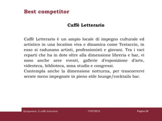 Best competitor

                                 Caffè Letterario


Caffè Letterario è un ampio locale di impegno culturale ed
artistico in una location viva e dinamica come Testaccio, in
esso si radunano artisti, professionisti e giovani. Tra i vari
reparti che ha in dote oltre alla dimensione libreria e bar, vi
sono anche aree eventi, gallerie d’esposizione d’arte,
videoteca, biblioteca, zona studio e congressi.
Contempla anche la dimensione notturna, per trascorrervi
serate meno impegnate in pieno stile lounge/cocktails bar.




Symposion: il caffè letterario           17/07/2012        Pagina 28
 