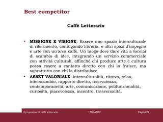 Best competitor

                                 Caffè Letterario


•    MISSIONE E VISIONE: Essere uno spazio interculturale
     di riferimento, coniugando libreria, e altri spazi d’impegno
     e arte con un’area caffè. Un luogo dove dare vita a focolai
     di scambio di idee, integrando un servizio commerciale
     con attività culturali, affinché chi produce arte e cultura
     possa essere a contatto diretto con chi la fruisce, ma
     soprattutto con chi la distribuisce
•    ASSET VALORIALE: interculturalità, ritrovo, relax,
     interscambio, rapporto diretto, riservatezza,
     contemporaneità, arte, comunicazione, polifunzionalità,
     curiosità, piacevolezza, incontro, trasversalità.



Symposion: il caffè letterario           17/07/2012         Pagina 29
 