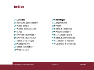Indice



04   Analisi                      30   Strategia
05   Identità preesistente        31   Aspirazioni
06   Cosa fanno                   32   Valori
07   Come comunicano              38   Brand character
14   Logo                         39   Posizionamento
17   Percezioni interne           40   Messaggi chiave
18   Percezioni esterne           43   Brand Architecture
21   Realtà omologhe              44   Missione e Visione
22   Competitors                  45   Onliness Statement
25   Best competitor
29   Conclusioni




Symposion: il caffè letterario   17/07/2012                 Pagina 3
 