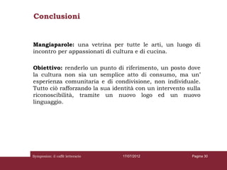 Conclusioni


Mangiaparole: una vetrina per tutte le arti, un luogo di
incontro per appassionati di cultura e di cucina.

Obiettivo: renderlo un punto di riferimento, un posto dove
la cultura non sia un semplice atto di consumo, ma un’
esperienza comunitaria e di condivisione, non individuale.
Tutto ciò rafforzando la sua identità con un intervento sulla
riconoscibilità, tramite un nuovo logo ed un nuovo
linguaggio.




Symposion: il caffè letterario   17/07/2012              Pagina 30
 