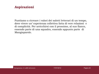 Aspirazioni



Puntiamo a ricreare i valori dei salotti letterari di un tempo,
dove vivere un’ esperienza collettiva fatta di vere relazioni e
di complicità. Per arricchirsi con il prossimo, al suo fianco,
essendo parte di una squadra, essendo appunto parte di
Mangiaparole.




Symposion: il caffè letterario   17/07/2012                 Pagina 32
 