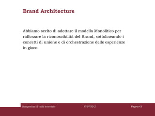 Brand Architecture


Abbiamo scelto di adottare il modello Monolitico per
rafforzare la riconoscibilità del Brand, sottolineando i
concetti di unione e di orchestrazione delle esperienze
in gioco.




Symposion: il caffè letterario   17/07/2012                Pagina 43
 