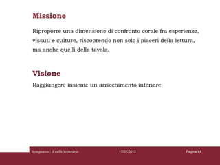 Missione
Riproporre una dimensione di confronto corale fra esperienze,
vissuti e culture, riscoprendo non solo i piaceri della lettura,
ma anche quelli della tavola.



Visione
Raggiungere insieme un arricchimento interiore




Symposion: il caffè letterario    17/07/2012                Pagina 44
 